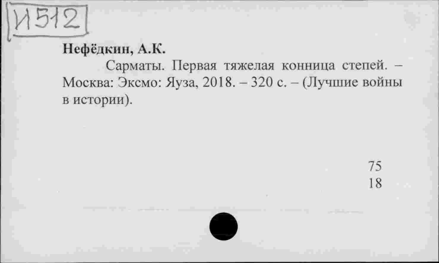 ﻿ш.
Нефёдкин, А.К.
Сарматы. Первая тяжелая конница степей. -Москва: Эксмо: Яуза, 2018. - 320 с. - (Лучшие войны в истории).
75
18